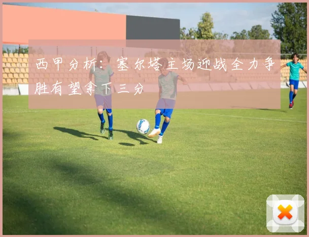 西甲分析：塞尔塔主场迎战全力争胜有望拿下三分