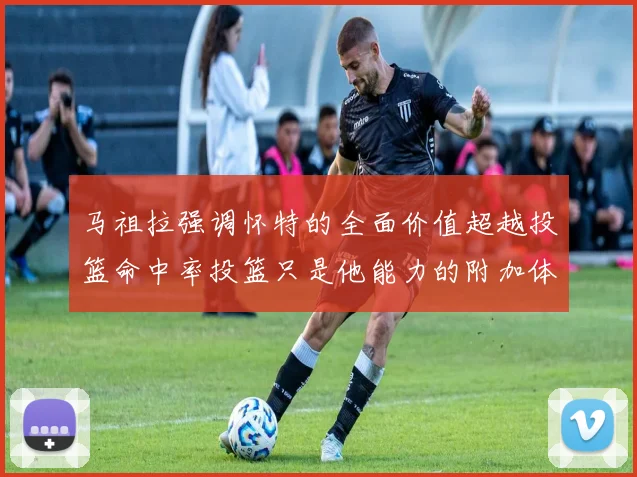 马祖拉强调怀特的全面价值超越投篮命中率投篮只是他能力的附加体现