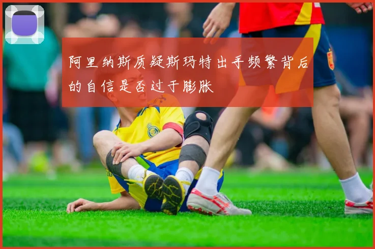 阿里纳斯质疑斯玛特出手频繁背后的自信是否过于膨胀