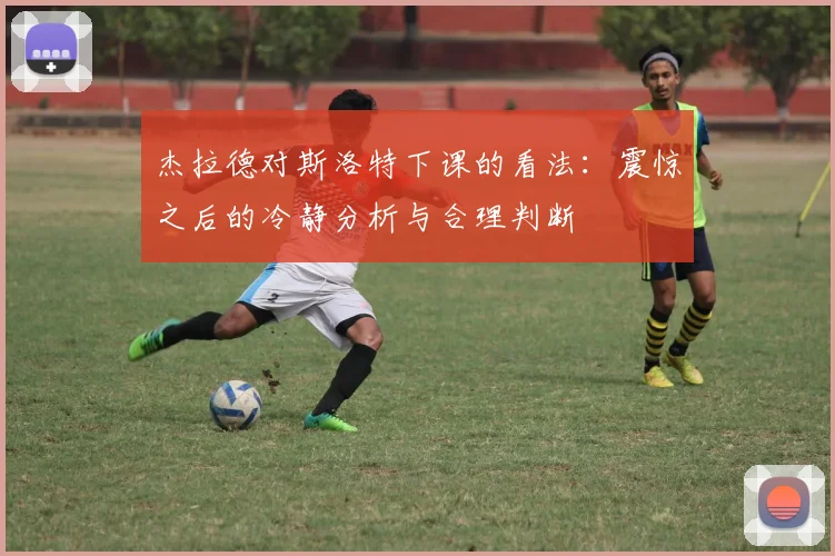 杰拉德对斯洛特下课的看法：震惊之后的冷静分析与合理判断
