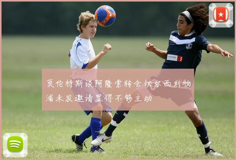 莫伦特斯谈阿隆索转会切尔西利物浦未发邀请显得不够主动