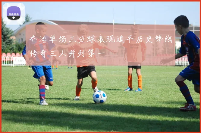 乔治单场三分球表现追平历史锋线传奇三人并列第一