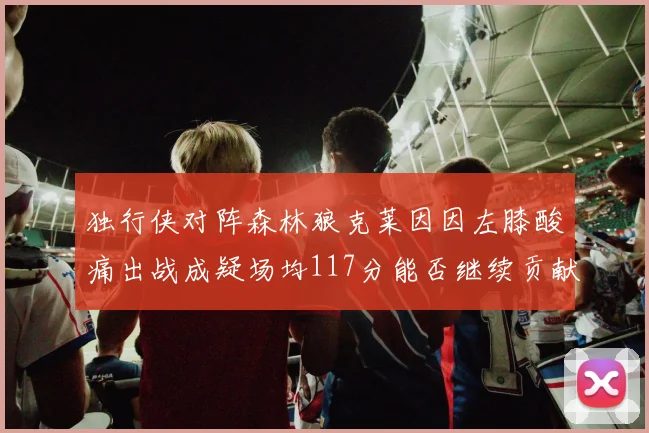独行侠对阵森林狼克莱因因左膝酸痛出战成疑场均117分能否继续贡献