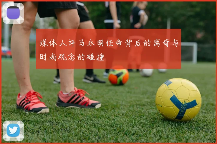媒体人评马永明任命背后的离奇与时尚观念的碰撞