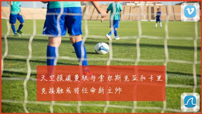 天空报道曼联与索尔斯克亚和卡里克接触或将任命新主帅
