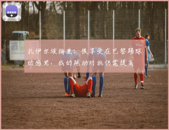 扎伊尔埃梅里：很享受在巴黎踢球的感觉，我的跑动对抗仍需提高