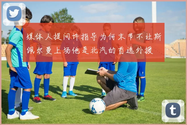 媒体人提问许指导为何末节不让斯佩尔曼上场他是北汽的首选外援